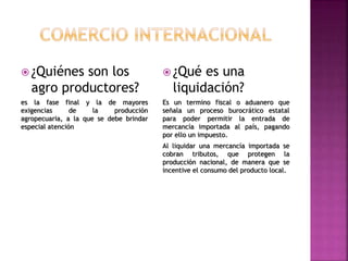 ¿Quiénes son los
agro productores?
es la fase final y la de mayores
exigencias de la producción
agropecuaria, a la que se debe brindar
especial atención
 ¿Qué es una
liquidación?
Es un termino fiscal o aduanero que
señala un proceso burocrático estatal
para poder permitir la entrada de
mercancía importada al país, pagando
por ello un impuesto.
Al liquidar una mercancía importada se
cobran tributos, que protegen la
producción nacional, de manera que se
incentive el consumo del producto local.
 
