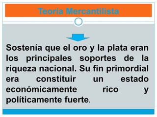 Teoría Mercantilista
Sostenía que el oro y la plata eran
los principales soportes de la
riqueza nacional. Su fin primordial
era constituir un estado
económicamente rico y
políticamente fuerte.
 