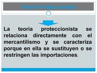 Teoría Proteccionista
La teoría proteccionista se
relaciona directamente con el
mercantilismo y se caracteriza
porque en ella se sustituyen o se
restringen las importaciones.
 