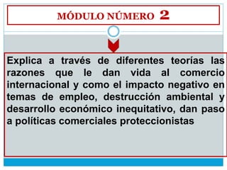 MÓDULO NÚMERO 2
Explica a través de diferentes teorías las
razones que le dan vida al comercio
internacional y como el impacto negativo en
temas de empleo, destrucción ambiental y
desarrollo económico inequitativo, dan paso
a políticas comerciales proteccionistas
 