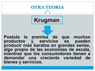 OTRA TEORIA
Postula la premisa de que muchos
productos y servicios se pueden
producir más baratos en grandes series,
algo propio de las economías de escala,
mientras que los consumidores tienen a
demandar una creciente variedad de
bienes y servicios.
Krugman,
 