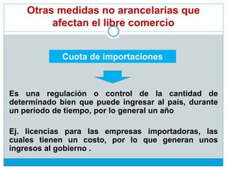 Otras medidas no arancelarias que
afectan el libre comercio
Es una regulación o control de la cantidad de
determinado bien que puede ingresar al país, durante
un período de tiempo, por lo general un año
Ej. licencias para las empresas importadoras, las
cuales tienen un costo, por lo que generan unos
ingresos al gobierno .
Cuota de importaciones
 