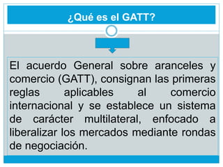 ¿Qué es el GATT?
El acuerdo General sobre aranceles y
comercio (GATT), consignan las primeras
reglas aplicables al comercio
internacional y se establece un sistema
de carácter multilateral, enfocado a
liberalizar los mercados mediante rondas
de negociación.
 