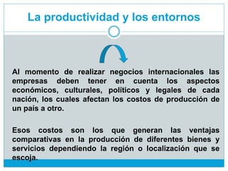 La productividad y los entornos
Al momento de realizar negocios internacionales las
empresas deben tener en cuenta los aspectos
económicos, culturales, políticos y legales de cada
nación, los cuales afectan los costos de producción de
un país a otro.
Esos costos son los que generan las ventajas
comparativas en la producción de diferentes bienes y
servicios dependiendo la región o localización que se
escoja.
 