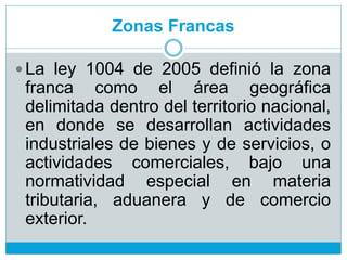 Zonas Francas
 La ley 1004 de 2005 definió la zona
franca como el área geográfica
delimitada dentro del territorio nacional,
en donde se desarrollan actividades
industriales de bienes y de servicios, o
actividades comerciales, bajo una
normatividad especial en materia
tributaria, aduanera y de comercio
exterior.
 