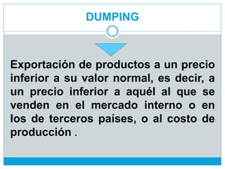 DUMPING
Exportación de productos a un precio
inferior a su valor normal, es decir, a
un precio inferior a aquél al que se
venden en el mercado interno o en
los de terceros países, o al costo de
producción .
 