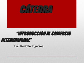 CÁTEDRA

       “INTRODUCCIÓN AL COMERCIO
INTERNACIONAL”
      Lic. Rodolfo Figueroa
 
