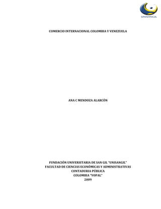 COMERCIO INTERNACIONAL COLOMBIA Y VENEZUELA




             ANA C MENDOZA ALARCÓN




  FUNDACIÓN UNIVERSITARIA DE SAN GIL “UNISANGIL”
FACULTAD DE CIENCIAS ECONÓMICAS Y ADMINISTRATIVAS
               CONTADURIA PÚBLICA
                COLOMBIA “YOPAL”
                       2009
 