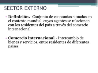 SECTOR EXTERNO
• Definición.- Conjunto de economías situadas en
el contexto mundial, cuyos agentes se relacionan
con los residentes del país a través del comercio
internacional.
• Comercio internacional.- Intercambio de
bienes y servicios, entre residentes de diferentes
países.
 