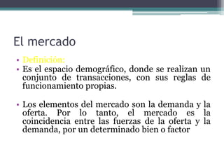 El mercado
• Definición:
• Es el espacio demográfico, donde se realizan un
conjunto de transacciones, con sus reglas de
funcionamiento propias.
• Los elementos del mercado son la demanda y la
oferta. Por lo tanto, el mercado es la
coincidencia entre las fuerzas de la oferta y la
demanda, por un determinado bien o factor
 
