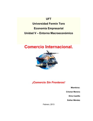 UFT
     Universidad Fermín Toro
      Economía Empresarial
Unidad V – Entorno Macroeconómico




Comercio Internacional.




     ¡Comercio Sin Fronteras!
                                    Miembros:

                                Crismar Moreno

                                  Elvis Castillo

                                 Esther Méndez

            Febrero, 2013
 