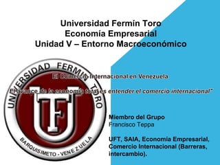 Universidad Fermín Toro
      Economía Empresarial
Unidad V – Entorno Macroeconómico




                Miembro del Grupo
                Francisco Teppa

                UFT, SAIA, Economía Empresarial,
                Comercio Internacional (Barreras,
                intercambio).
 