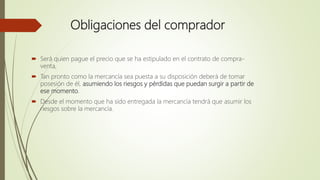 Obligaciones del comprador
 Será quien pague el precio que se ha estipulado en el contrato de compra-
venta,
 Tan pronto como la mercancía sea puesta a su disposición deberá de tomar
posesión de él, asumiendo los riesgos y pérdidas que puedan surgir a partir de
ese momento.
 Desde el momento que ha sido entregada la mercancía tendrá que asumir los
riesgos sobre la mercancía.
 