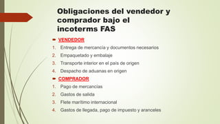 Obligaciones del vendedor y
comprador bajo el
incoterms FAS
 VENDEDOR
1. Entrega de mercancía y documentos necesarios
2. Empaquetado y embalaje
3. Transporte interior en el país de origen
4. Despacho de aduanas en origen
 COMPRADOR
1. Pago de mercancías
2. Gastos de salida
3. Flete marítimo internacional
4. Gastos de llegada, pago de impuesto y aranceles
 