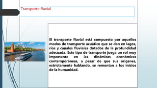 Transporte fluvial
El transporte fluvial está compuesto por aquellos
modos de transporte acuático que se dan en lagos,
ríos y canales fluviales dotados de la profundidad
adecuada. Este tipo de transporte juega un rol muy
importante en las dinámicas económicas
contemporáneas, a pesar de que sus orígenes,
estrictamente hablando, se remontan a los inicios
de la humanidad.
 