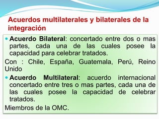 Acuerdos multilaterales y bilaterales de la
integración
 Acuerdo Bilateral: concertado entre dos o mas
partes, cada una de las cuales posee la
capacidad para celebrar tratados.
Con : Chile, España, Guatemala, Perú, Reino
Unido
 Acuerdo Multilateral: acuerdo internacional
concertado entre tres o mas partes, cada una de
las cuales posee la capacidad de celebrar
tratados.
Miembros de la OMC.
 