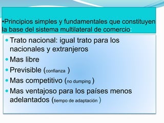 •Principios simples y fundamentales que constituyen
la base del sistema multilateral de comercio:
 Trato nacional: igual trato para los
nacionales y extranjeros
 Mas libre
 Previsible (confianza )
 Mas competitivo (no dumping )
 Mas ventajoso para los países menos
adelantados (tiempo de adaptación )
 