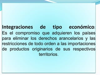 Integraciones de tipo económico:
Es el compromiso que adquieren los países
para eliminar los derechos arancelarios y las
restricciones de todo orden a las importaciones
de productos originarios de sus respectivos
territorios.
 