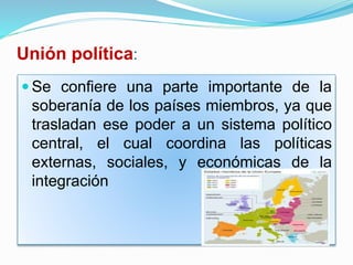 Unión política:
 Se confiere una parte importante de la
soberanía de los países miembros, ya que
trasladan ese poder a un sistema político
central, el cual coordina las políticas
externas, sociales, y económicas de la
integración
 