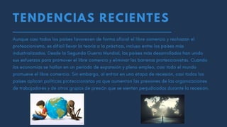 TENDENCIAS RECIENTES
Aunque casi todos los países favorecen de forma oficial el libre comercio y rechazan el
proteccionismo, es difícil llevar la teoría a la práctica, incluso entre los países más
industrializados. Desde la Segunda Guerra Mundial, los países más desarrollados han unido
sus esfuerzos para promover el libre comercio y eliminar las barreras proteccionistas. Cuando
las economías se hallan en un período de expansión y pleno empleo, casi todo el mundo
promueve el libre comercio. Sin embargo, al entrar en una etapa de recesión, casi todos los
países aplican políticas proteccionistas ya que aumentan las presiones de las organizaciones
de trabajadores y de otros grupos de presión que se sienten perjudicados durante la recesión.
 