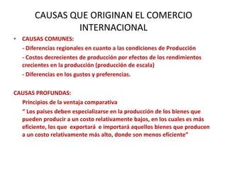 CAUSAS QUE ORIGINAN EL COMERCIO INTERNACIONAL CAUSAS COMUNES: - Diferencias regionales en cuanto a las condiciones de Producción - Costos decrecientes de producción por efectos de los rendimientos crecientes en la producción (producción de escala) - Diferencias en los gustos y preferencias.  CAUSAS PROFUNDAS: Principios de la ventaja comparativa “  Los países deben especializarse en la producción de los bienes que pueden producir a un costo relativamente bajos, en los cuales es más eficiente, los que  exportará  e importará aquellos bienes que producen a un costo relativamente más alto, donde son menos eficiente” 