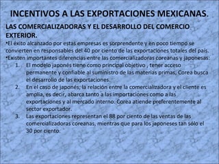 INCENTIVOS A LAS EXPORTACIONES MEXICANAS.
LAS COMERCIALIZADORAS Y EL DESARROLLO DEL COMERCIO
EXTERIOR.
•El éxito alcanzado por estas empresas es sorprendente y en poco tiempo se
convierten en responsables del 40 por ciento de las exportaciones totales del país.
•Existen importantes diferencias entre las comercializadoras coreanas y japonesas:
1. El modelo japonés tiene como principal objetivo , tener acceso
permanente y confiable al suministro de las materias primas, Corea busca
el desarrollo de las exportaciones.
2. En el caso de japonés, la relación entre la comercializadora y el cliente es
amplia, es decir, abarca tanto a las importaciones como a las
exportaciones y al mercado interno. Corea atiende preferentemente al
sector exportador.
3. Las exportaciones representan el 88 por ciento de las ventas de las
comercializadoras coreanas, mientras que para los japoneses tan sólo el
30 por ciento.
 