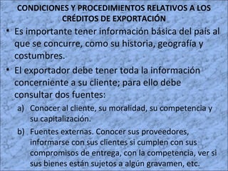 CONDICIONES Y PROCEDIMIENTOS RELATIVOS A LOS
CRÉDITOS DE EXPORTACIÓN
• Es importante tener información básica del país al
que se concurre, como su historia, geografía y
costumbres.
• El exportador debe tener toda la información
concerniente a su cliente; para ello debe
consultar dos fuentes:
a) Conocer al cliente, su moralidad, su competencia y
su capitalización.
b) Fuentes externas. Conocer sus proveedores,
informarse con sus clientes si cumplen con sus
compromisos de entrega, con la competencia, ver si
sus bienes están sujetos a algún gravamen, etc.
 