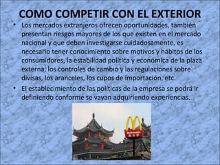COMO COMPETIR CON EL EXTERIOR
• Los mercados extranjeros ofrecen oportunidades, también
presentan riesgos mayores de los que existen en el mercado
nacional y que deben investigarse cuidadosamente, es
necesario tener conocimiento sobre motivos y hábitos de los
consumidores, la estabilidad política y económica de la plaza
externa, los controles de cambio y las regulaciones sobre
divisas, los aranceles, los cupos de importación, etc.
• El establecimiento de las políticas de la empresa se podrá ir
definiendo conforme se vayan adquiriendo experiencias.
 