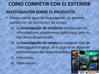 COMO COMPETIR CON EL EXTERIOR
INVESTIGACIÓN SOBRE EL PRODUCTO.
• Existen varios tipos de investigación. En general
pueden ser de escritorio y de campo.
a) La investigación de escritorio está basada en
informaciones previamente publicadas, esto es,
con datos ya existentes.
b) La investigación de campo es cualquier tipo de
investigación original, en la cual no se obtienen
informaciones del dominio público.
c) Entrevistas.
d) Observación.
 