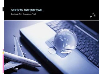 COMERCIO INTERNACIONAL
Equipo 2. TIC. Evaluación Final
 