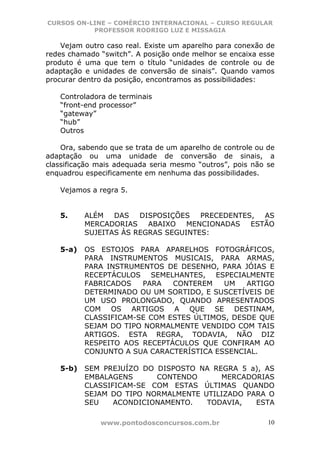CURSOS ON-LINE – COMÉRCIO INTERNACIONAL – CURSO REGULAR
           PROFESSOR RODRIGO LUZ E MISSAGIA

    Vejam outro caso real. Existe um aparelho para conexão de
redes chamado “switch”. A posição onde melhor se encaixa esse
produto é uma que tem o título “unidades de controle ou de
adaptação e unidades de conversão de sinais”. Quando vamos
procurar dentro da posição, encontramos as possibilidades:

   Controladora de terminais
   “front-end processor”
   “gateway”
   “hub”
   Outros

    Ora, sabendo que se trata de um aparelho de controle ou de
adaptação ou uma unidade de conversão de sinais, a
classificação mais adequada seria mesmo “outros”, pois não se
enquadrou especificamente em nenhuma das possibilidades.

   Vejamos a regra 5.


   5.     ALÉM   DAS   DISPOSIÇÕES   PRECEDENTES,  AS
          MERCADORIAS    ABAIXO   MENCIONADAS   ESTÃO
          SUJEITAS ÀS REGRAS SEGUINTES:

   5-a)   OS ESTOJOS PARA APARELHOS FOTOGRÁFICOS,
          PARA INSTRUMENTOS MUSICAIS, PARA ARMAS,
          PARA INSTRUMENTOS DE DESENHO, PARA JÓIAS E
          RECEPTÁCULOS SEMELHANTES, ESPECIALMENTE
          FABRICADOS   PARA   CONTEREM    UM   ARTIGO
          DETERMINADO OU UM SORTIDO, E SUSCETÍVEIS DE
          UM USO PROLONGADO, QUANDO APRESENTADOS
          COM OS ARTIGOS A QUE SE DESTINAM,
          CLASSIFICAM-SE COM ESTES ÚLTIMOS, DESDE QUE
          SEJAM DO TIPO NORMALMENTE VENDIDO COM TAIS
          ARTIGOS. ESTA REGRA, TODAVIA, NÃO DIZ
          RESPEITO AOS RECEPTÁCULOS QUE CONFIRAM AO
          CONJUNTO A SUA CARACTERÍSTICA ESSENCIAL.

   5-b)   SEM PREJUÍZO DO DISPOSTO NA REGRA 5 a), AS
          EMBALAGENS      CONTENDO      MERCADORIAS
          CLASSIFICAM-SE COM ESTAS ÚLTIMAS QUANDO
          SEJAM DO TIPO NORMALMENTE UTILIZADO PARA O
          SEU    ACONDICIONAMENTO.   TODAVIA,   ESTA

              www.pontodosconcursos.com.br                  10
 