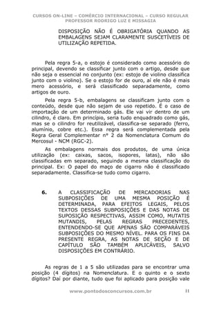 CURSOS ON-LINE – COMÉRCIO INTERNACIONAL – CURSO REGULAR
           PROFESSOR RODRIGO LUZ E MISSAGIA

           DISPOSIÇÃO NÃO É OBRIGATÓRIA QUANDO AS
           EMBALAGENS SEJAM CLARAMENTE SUSCETÍVEIS DE
           UTILIZAÇÃO REPETIDA.



      Pela regra 5-a, o estojo é considerado como acessório do
principal, devendo se classificar junto com o artigo, desde que
não seja o essencial no conjunto (ex: estojo de violino classifica
junto com o violino). Se o estojo for de ouro, aí ele não é mais
mero acessório, e será classificado separadamente, como
artigos de ouro.
      Pela regra 5-b, embalagens se classificam junto com o
conteúdo, desde que não sejam de uso repetido. É o caso de
importação de um determinado gás. Ele vai vir dentro de um
cilindro, é claro. Em princípio, seria tudo enquadrado como gás,
mas se o cilindro for reutilizável, classifica-se separado (ferro,
alumínio, cobre etc.). Essa regra será complementada pela
Regra Geral Complementar n° 2 da Nomenclatura Comum do
Mercosul - NCM (RGC-2).
       As embalagens normais dos produtos, de uma única
utilização (ex: caixas, sacos, isopores, latas), não são
classificadas em separado, seguindo a mesma classificação do
principal. Ex: O papel do maço de cigarro não é classificado
separadamente. Classifica-se tudo como cigarro.



    6.     A   CLASSIFICAÇÃO  DE    MERCADORIAS    NAS
           SUBPOSIÇÕES DE UMA MESMA POSIÇÃO É
           DETERMINADA, PARA EFEITOS LEGAIS, PELOS
           TEXTOS DESSAS SUBPOSIÇÕES E DAS NOTAS DE
           SUPOSIÇÃO RESPECTIVAS, ASSIM COMO, MUTATIS
           MUTANDIS,    PELAS  REGRAS    PRECEDENTES,
           ENTENDENDO-SE QUE APENAS SÃO COMPARÁVEIS
           SUBPOSIÇÕES DO MESMO NÍVEL. PARA OS FINS DA
           PRESENTE REGRA, AS NOTAS DE SEÇÃO E DE
           CAPÍTULO SÃO TAMBÉM APLICÁVEIS, SALVO
           DISPOSIÇÕES EM CONTRÁRIO.


      As regras de 1 a 5 são utilizadas para se encontrar uma
posição (4 dígitos) na Nomenclatura. E o quinto e o sexto
dígitos? Daí por diante, tudo que foi aplicado para posição vale

               www.pontodosconcursos.com.br                     11
 