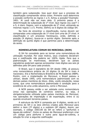 CURSOS ON-LINE – COMÉRCIO INTERNACIONAL – CURSO REGULAR
           PROFESSOR RODRIGO LUZ E MISSAGIA

também para subposição. Isso quer dizer que o processo de
classificação compreende vários ciclos. Primeiro você determina
a posição conforme as regras 1 a 5. Achou a posição? Exemplo:
3401. Aí você não sai mais dela. O próximo passo é a
determinação da subposição de 1° nível. Que regras vou usar? 1
a 5, é claro. Depois, vem a subposição de 2° nível, utilizando as
mesmas regras 1 a 5. Pronto. Definiu os 6 dígitos do código SH.
      Na hora de encontrar a classificação, nunca devem ser
comparadas uma subposição de 1º nível com uma de 2º nível. A
classificação é um processo hierárquico, onde, definida a
posição (4 dígitos), busca-se o quinto dígito. Somente após a
definição do quinto dígito é que partimos para a determinação
do sexto.


     NOMENCLATURA COMUM DO MERCOSUL (NCM)
       O SH foi concebido para se tornar uma nomenclatura de
utilização mundial. Por esse motivo, seus criadores decidiram
que a codificação não poderia ser 100% rígida. Para que a
padronização se mantivesse, decidiram que os países
signatários poderiam apenas acrescentar mais dígitos aos seis já
definidos pelo SH para cada produto.
       O Brasil, que é signatário do SH desde 1986, já possuiu
uma nomenclatura própria de 10 dígitos (6 do SH e mais 4
nacionais). Era a Nomenclatura Brasileira de Mercadorias (NBM).
Porém, com a implantação do Mercosul, o Brasil passou a
utilizar, desde 1995, uma nomenclatura padronizada com os
demais países membros do bloco. Aliás, vocês estudarão, nesse
curso, que uma nomenclatura padronizada é condição para a
existência de uma união aduaneira, como o Mercosul.
     A NCM passou então a ser adotada como nomenclatura
única nas operações de comércio exterior, ou seja, é
obrigatoriamente utilizada pelos países membros do Mercosul,
nas operações de importação e de exportação, entre si ou
quando envolvam terceiros países.
      A estrutura da NCM é composta por 8 dígitos, sendo os 6
primeiros do SH e os dois últimos criados pelo Mercosul para
definir o item (7º dígito) e o subitem (8º dígito). Assim, por
exemplo, o código 3303.00 do SH se refere a “perfumes e
águas-de-colônia”. Como os países do Mercosul preferiram criar
um código para perfume e outro para água-de-colônia, a
solução foi criar a seguinte codificação:

               www.pontodosconcursos.com.br                    12
 