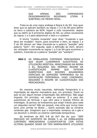 CURSOS ON-LINE – COMÉRCIO INTERNACIONAL – CURSO REGULAR
           PROFESSOR RODRIGO LUZ E MISSAGIA

             QUE      APENAS     SÃO      COMPARÁVEIS
             DESDOBRAMENTOS     REGIONAIS   (ITENS  E
             SUBITENS) DO MESMO NÍVEL.

      Trata-se de uma regra análoga à Regra 6 do SH. Isso quer
dizer que se aplicam também as regras 1 a 5 do SH para definir
os itens e subitens da NCM. Vejam o ciclo novamente: depois
que eu defini os 6 primeiros dígitos do SH, eu utilizo novamente
as regras 1 a 5 para determinar o item e o subitem.
      O termo “mutatis mutandis” quer dizer “mudando o que
deve ser mudado”. Assim, para encontrar o item, as regras 1 a
5 do SH devem ser lidas trocando-se a palavra “posição” pela
palavra “item”. Em seguida, após a definição do item, devem
ser utilizadas novamente as regras 1 a 5 do SH para encontrar o
subitem, trocando-se a palavra “posição” por “subitem”.


    RGC-2    AS EMBALAGENS CONTENDO MERCADORIAS E
             QUE SEJAM CLARAMENTE SUSCETÍVEIS DE
             UTILIZAÇÃO REPETIDA, MENCIONADAS NA REGRA
             5 B), SEGUIRÃO SEU PRÓPRIO REGIME DE
             CLASSIFICAÇÃO    SEMPRE     QUE   ESTEJAM
             SUBMETIDAS    AOS    REGIMES   ADUANEIROS
             ESPECIAIS DE ADMISSÃO TEMPORÁRIA OU DE
             EXPORTAÇÃO TEMPORÁRIA. CASO CONTRÁRIO,
             SEGUIRÃO O REGIME DE CLASSIFICAÇÃO DAS
             MERCADORIAS.


      De maneira muito resumida, Admissão Temporária é a
importação de alguma mercadoria que, em princípio, ficará no
país só por algum tempo (importação não definitiva). Não paga
imposto. Em princípio, vai voltar ao exterior. É o caso dos
automóveis de fórmula 1 que vêm para o Grande Prêmio de
Interlagos. Já pensou se tivéssemos que exigir tributo para cada
um daqueles carros? Não sei porquê, mas acho que nunca mais
teria uma corrida no Brasil.... Outro exemplo são os cilindros
contendo gás. Imaginem que o importador comprou só o gás e
vai devolver o cilindro ao exterior (admissão temporária).
     Se lembram da RGI 5-B do SH? Ela diz que: “SEM
PREJUÍZO DO DISPOSTO NA REGRA 5 a), AS EMBALAGENS
CONTENDO MERCADORIAS CLASSIFICAM-SE COM ESTAS
ÚLTIMAS QUANDO SEJAM DO TIPO NORMALMENTE UTILIZADO

               www.pontodosconcursos.com.br                   14
 