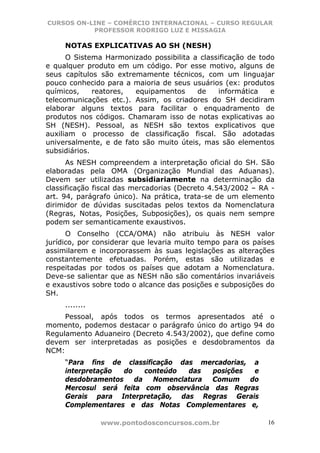 CURSOS ON-LINE – COMÉRCIO INTERNACIONAL – CURSO REGULAR
           PROFESSOR RODRIGO LUZ E MISSAGIA

     NOTAS EXPLICATIVAS AO SH (NESH)
      O Sistema Harmonizado possibilita a classificação de todo
e qualquer produto em um código. Por esse motivo, alguns de
seus capítulos são extremamente técnicos, com um linguajar
pouco conhecido para a maioria de seus usuários (ex: produtos
químicos,     reatores, equipamentos     de    informática    e
telecomunicações etc.). Assim, os criadores do SH decidiram
elaborar alguns textos para facilitar o enquadramento de
produtos nos códigos. Chamaram isso de notas explicativas ao
SH (NESH). Pessoal, as NESH são textos explicativos que
auxiliam o processo de classificação fiscal. São adotadas
universalmente, e de fato são muito úteis, mas são elementos
subsidiários.
      As NESH compreendem a interpretação oficial do SH. São
elaboradas pela OMA (Organização Mundial das Aduanas).
Devem ser utilizadas subsidiariamente na determinação da
classificação fiscal das mercadorias (Decreto 4.543/2002 – RA -
art. 94, parágrafo único). Na prática, trata-se de um elemento
dirimidor de dúvidas suscitadas pelos textos da Nomenclatura
(Regras, Notas, Posições, Subposições), os quais nem sempre
podem ser semanticamente exaustivos.
      O Conselho (CCA/OMA) não atribuiu às NESH valor
jurídico, por considerar que levaria muito tempo para os países
assimilarem e incorporassem às suas legislações as alterações
constantemente efetuadas. Porém, estas são utilizadas e
respeitadas por todos os países que adotam a Nomenclatura.
Deve-se salientar que as NESH não são comentários invariáveis
e exaustivos sobre todo o alcance das posições e subposições do
SH.
     ........
     Pessoal, após todos os termos apresentados até o
momento, podemos destacar o parágrafo único do artigo 94 do
Regulamento Aduaneiro (Decreto 4.543/2002), que define como
devem ser interpretadas as posições e desdobramentos da
NCM:
     “Para fins de classificação das mercadorias, a
     interpretação do    conteúdo  das   posições e
     desdobramentos da Nomenclatura Comum do
     Mercosul será feita com observância das Regras
     Gerais para Interpretação, das Regras Gerais
     Complementares e das Notas Complementares e,

                www.pontodosconcursos.com.br                 16
 