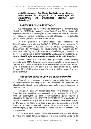 CURSOS ON-LINE – COMÉRCIO INTERNACIONAL – CURSO REGULAR
           PROFESSOR RODRIGO LUZ E MISSAGIA

     subsidiariamente, das Notas Explicativas do Sistema
     Harmonizado de Designação e de Codificação de
     Mercadorias,    da    Organização     Mundial    das
     Alfândegas.”.

      PARECERES DE CLASSIFICAÇÃO
       Os Pareceres de Classificação traduzem a interpretação
oficial do CCA/OMA, tomada pelo Comitê do SH e aprovada
segundo dispõe a Convenção. Assim como as NESH, também
não possuem caráter jurídico, mas são utilizados e respeitados
pelos países que adotam a Nomenclatura.
      A SRF publicou a Consolidação dos Pareceres de
Classificação por meio da IN/SRF 615/2006, onde aprovou “o
texto consolidado, traduzido para a língua portuguesa, do
Compêndio de Pareceres de Classificação do Comitê do SH
adotados pela Organização Mundial das Alfândegas”, passando a
adotar o Compêndio como “elemento subsidiário fundamental
para a classificação de mercadorias similares às nele descritas”.
      Esses Pareceres também não possuem valor jurídico
definido pela OMA. Servem, assim como as NESH, como apoio à
classificação. São elaborados quando um país está classificando
uma mercadoria de um jeito e outro país classifica de outra
forma. Aí a OMA elabora um Parecer e define qual é o seu
entendimento.

      PROCESSO DE CONSULTA DE CLASSIFICAÇÃO
      Pessoal, entendemos que o examinador não deverá exigir
o conhecimento de etapas de um processo de consulta de
classificação fiscal, mas achamos que vale a pena fornecer o
conceito básico.
      Imaginem que um importador traz uma mercadoria e o
fiscal Fulano classifica essa mercadoria no código 8471.80.90.
Não se esqueçam de que a competência para decidir a
classificação fiscal é da RECEITA FEDERAL!!! O importador só
indica a classificação que ele adotou (é semelhante à declaração
de IR, que você declara ao fisco o que ganhou durante o ano). O
fiscal pode aceitar ou não. Bom, aí o importador muda a
classificação, paga uma multa e consegue levar embora sua
mercadoria.
    Duas semanas depois, novo lote do mesmo produto chega
às mãos do fiscal Beltrano (pode ser até na mesma unidade da

               www.pontodosconcursos.com.br                    17
 