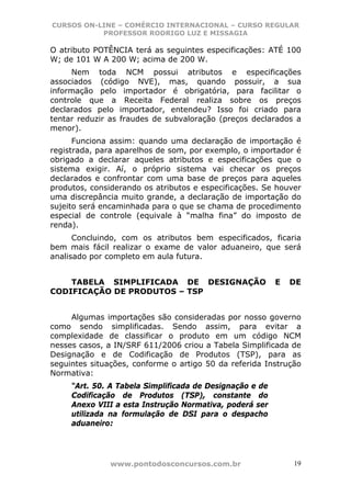 CURSOS ON-LINE – COMÉRCIO INTERNACIONAL – CURSO REGULAR
           PROFESSOR RODRIGO LUZ E MISSAGIA

O atributo POTÊNCIA terá as seguintes especificações: ATÉ 100
W; de 101 W A 200 W; acima de 200 W.
     Nem toda NCM possui atributos e especificações
associados (código NVE), mas, quando possuir, a sua
informação pelo importador é obrigatória, para facilitar o
controle que a Receita Federal realiza sobre os preços
declarados pelo importador, entendeu? Isso foi criado para
tentar reduzir as fraudes de subvaloração (preços declarados a
menor).
      Funciona assim: quando uma declaração de importação é
registrada, para aparelhos de som, por exemplo, o importador é
obrigado a declarar aqueles atributos e especificações que o
sistema exigir. Aí, o próprio sistema vai checar os preços
declarados e confrontar com uma base de preços para aqueles
produtos, considerando os atributos e especificações. Se houver
uma discrepância muito grande, a declaração de importação do
sujeito será encaminhada para o que se chama de procedimento
especial de controle (equivale à “malha fina” do imposto de
renda).
      Concluindo, com os atributos bem especificados, ficaria
bem mais fácil realizar o exame de valor aduaneiro, que será
analisado por completo em aula futura.


    TABELA SIMPLIFICADA DE DESIGNAÇÃO                     E   DE
CODIFICAÇÃO DE PRODUTOS – TSP


     Algumas importações são consideradas por nosso governo
como sendo simplificadas. Sendo assim, para evitar a
complexidade de classificar o produto em um código NCM
nesses casos, a IN/SRF 611/2006 criou a Tabela Simplificada de
Designação e de Codificação de Produtos (TSP), para as
seguintes situações, conforme o artigo 50 da referida Instrução
Normativa:
     “Art. 50. A Tabela Simplificada de Designação e de
     Codificação de Produtos (TSP), constante do
     Anexo VIII a esta Instrução Normativa, poderá ser
     utilizada na formulação de DSI para o despacho
     aduaneiro:




               www.pontodosconcursos.com.br                   19
 
