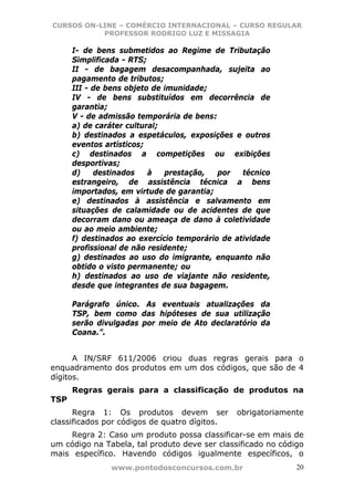 CURSOS ON-LINE – COMÉRCIO INTERNACIONAL – CURSO REGULAR
           PROFESSOR RODRIGO LUZ E MISSAGIA

      I- de bens submetidos ao Regime de Tributação
      Simplificada - RTS;
      II - de bagagem desacompanhada, sujeita ao
      pagamento de tributos;
      III - de bens objeto de imunidade;
      IV - de bens substituídos em decorrência de
      garantia;
      V - de admissão temporária de bens:
      a) de caráter cultural;
      b) destinados a espetáculos, exposições e outros
      eventos artísticos;
      c) destinados a competições ou exibições
      desportivas;
      d)    destinados    à   prestação,   por   técnico
      estrangeiro, de assistência técnica a bens
      importados, em virtude de garantia;
      e) destinados à assistência e salvamento em
      situações de calamidade ou de acidentes de que
      decorram dano ou ameaça de dano à coletividade
      ou ao meio ambiente;
      f) destinados ao exercício temporário de atividade
      profissional de não residente;
      g) destinados ao uso do imigrante, enquanto não
      obtido o visto permanente; ou
      h) destinados ao uso de viajante não residente,
      desde que integrantes de sua bagagem.

      Parágrafo único. As eventuais atualizações da
      TSP, bem como das hipóteses de sua utilização
      serão divulgadas por meio de Ato declaratório da
      Coana.”.


      A IN/SRF 611/2006 criou duas regras gerais para o
enquadramento dos produtos em um dos códigos, que são de 4
dígitos.
      Regras gerais para a classificação de produtos na
TSP
      Regra 1: Os produtos devem ser           obrigatoriamente
classificados por códigos de quatro dígitos.
    Regra 2: Caso um produto possa classificar-se em mais de
um código na Tabela, tal produto deve ser classificado no código
mais específico. Havendo códigos igualmente específicos, o
               www.pontodosconcursos.com.br                   20
 
