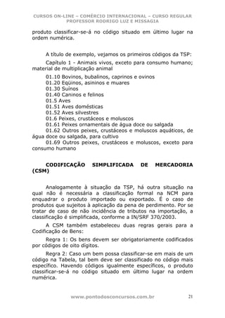 CURSOS ON-LINE – COMÉRCIO INTERNACIONAL – CURSO REGULAR
           PROFESSOR RODRIGO LUZ E MISSAGIA

produto classificar-se-á no código situado em último lugar na
ordem numérica.


     A título de exemplo, vejamos os primeiros códigos da TSP:
    Capítulo 1 - Animais vivos, exceto para consumo humano;
material de multiplicação animal
     01.10 Bovinos, bubalinos, caprinos e ovinos
     01.20 Eqüinos, asininos e muares
     01.30 Suínos
     01.40 Caninos e felinos
     01.5 Aves
     01.51 Aves domésticas
     01.52 Aves silvestres
     01.6 Peixes, crustáceos e moluscos
     01.61 Peixes ornamentais de água doce ou salgada
     01.62 Outros peixes, crustáceos e moluscos aquáticos, de
água doce ou salgada, para cultivo
     01.69 Outros peixes, crustáceos e moluscos, exceto para
consumo humano


    CODIFICAÇÃO        SIMPLIFICADA       DE    MERCADORIA
(CSM)


      Analogamente à situação da TSP, há outra situação na
qual não é necessária a classificação formal na NCM para
enquadrar o produto importado ou exportado. É o caso de
produtos que sujeitos à aplicação da pena de perdimento. Por se
tratar de caso de não incidência de tributos na importação, a
classificação é simplificada, conforme a IN/SRF 370/2003.
      A CSM também estabeleceu duas regras gerais para a
Codificação de Bens:
     Regra 1: Os bens devem ser obrigatoriamente codificados
por códigos de oito dígitos.
      Regra 2: Caso um bem possa classificar-se em mais de um
código na Tabela, tal bem deve ser classificado no código mais
específico. Havendo códigos igualmente específicos, o produto
classificar-se-á no código situado em último lugar na ordem
numérica.


               www.pontodosconcursos.com.br                  21
 