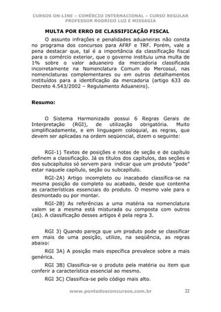CURSOS ON-LINE – COMÉRCIO INTERNACIONAL – CURSO REGULAR
           PROFESSOR RODRIGO LUZ E MISSAGIA

     MULTA POR ERRO DE CLASSIFICAÇÃO FISCAL
      O assunto infrações e penalidades aduaneiras não consta
no programa dos concursos para AFRF e TRF. Porém, vale a
pena destacar que, tal é a importância da classificação fiscal
para o comércio exterior, que o governo instituiu uma multa de
1% sobre o valor aduaneiro da mercadoria classificada
incorretamente na Nomenclatura Comum do Mercosul, nas
nomenclaturas complementares ou em outros detalhamentos
instituídos para a identificação da mercadoria (artigo 633 do
Decreto 4.543/2002 – Regulamento Aduaneiro).


Resumo:


     O Sistema Harmonizado possui 6 Regras Gerais de
Interpretação   (RGI),   de   utilização  obrigatória.  Muito
simplificadamente, e em linguagem coloquial, as regras, que
devem ser aplicadas na ordem seqüencial, dizem o seguinte:


      RGI-1) Textos de posições e notas de seção e de capítulo
definem a classificação. Já os títulos dos capítulos, das seções e
dos subcapítulos só servem para indicar que um produto “pode”
estar naquele capítulo, seção ou subcapítulo.
     RGI-2A) Artigo incompleto ou inacabado classifica-se na
mesma posição do completo ou acabado, desde que contenha
as características essenciais do produto. O mesmo vale para o
desmontado ou por montar.
      RGI-2B) As referências a uma matéria na nomenclatura
valem se a mesma está misturada ou composta com outros
(as). A classificação desses artigos é pela regra 3.


     RGI 3) Quando pareça que um produto pode se classificar
em mais de uma posição, utilize, na seqüência, as regras
abaixo:
     RGI 3A) A posição mais específica prevalece sobre a mais
genérica.
     RGI 3B) Classifica-se o produto pela matéria ou item que
conferir a característica essencial ao mesmo.
     RGI 3C) Classifica-se pelo código mais alto.

               www.pontodosconcursos.com.br                     22
 
