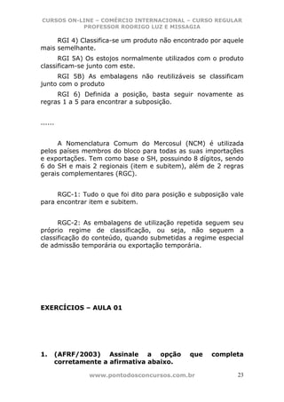 CURSOS ON-LINE – COMÉRCIO INTERNACIONAL – CURSO REGULAR
           PROFESSOR RODRIGO LUZ E MISSAGIA

     RGI 4) Classifica-se um produto não encontrado por aquele
mais semelhante.
      RGI 5A) Os estojos normalmente utilizados com o produto
classificam-se junto com este.
     RGI 5B) As embalagens não reutilizáveis se classificam
junto com o produto
     RGI 6) Definida a posição, basta seguir novamente as
regras 1 a 5 para encontrar a subposição.


......


     A Nomenclatura Comum do Mercosul (NCM) é utilizada
pelos países membros do bloco para todas as suas importações
e exportações. Tem como base o SH, possuindo 8 dígitos, sendo
6 do SH e mais 2 regionais (item e subitem), além de 2 regras
gerais complementares (RGC).


     RGC-1: Tudo o que foi dito para posição e subposição vale
para encontrar item e subitem.


      RGC-2: As embalagens de utilização repetida seguem seu
próprio regime de classificação, ou seja, não seguem a
classificação do conteúdo, quando submetidas a regime especial
de admissão temporária ou exportação temporária.




EXERCÍCIOS – AULA 01




1.   (AFRF/2003) Assinale a opção            que    completa
     corretamente a afirmativa abaixo.

              www.pontodosconcursos.com.br                  23
 
