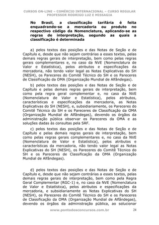 CURSOS ON-LINE – COMÉRCIO INTERNACIONAL – CURSO REGULAR
           PROFESSOR RODRIGO LUZ E MISSAGIA

    No    Brasil,   a   classificação tarifária é feita
    enquadrando-se a mercadoria ou produto no
    respectivo código da Nomenclatura, aplicando-se as
    regras de interpretação, segundo as quais a
    classificação é determinada


    a) pelos textos das posições e das Notas de Seção e de
Capítulo e, desde que não sejam contrárias a esses textos, pelas
demais regras gerais de interpretação, bem como pelas regras
gerais complementares e, no caso da NVE (Nomenclatura de
Valor e Estatística), pelos atributos e especificações da
mercadoria, não tendo valor legal as Notas Explicativas do SH
(NESH), os Pareceres do Comitê Técnico do SH e os Pareceres
de Classificação da OMA (Organização Mundial de Alfândegas).
    b) pelos textos das posições e das Notas de Seção e de
Capítulo e pelas demais regras gerais de interpretação, bem
como pela regra geral complementar e, no caso da NVE
(Nomenclatura de Valor e Estatística), pelos atributos,
características e especificações da mercadoria, as Notas
Explicativas do SH (NESH), e, subsidiariamente, os Pareceres do
Comitê Técnico do SH e os Pareceres de Classificação da OMA
(Organização Mundial de Alfândegas), devendo os órgãos da
administração pública observar os Pareceres da OMA e as
soluções dadas às consultas pela SRF.
    c) pelos textos das posições e das Notas de Seção e de
Capítulo e pelas demais regras gerais de interpretação, bem
como pelas regras gerais complementares e, no caso da NVE
(Nomenclatura de Valor e Estatística), pelos atributos e
características da mercadoria, não tendo valor legal as Notas
Explicativas do SH (NESH), os Pareceres do Comitê Técnico do
SH e os Pareceres de Classificação da OMA (Organização
Mundial de Alfândegas).


    d) pelos textos das posições e das Notas de Seção e de
Capítulo e, desde que não sejam contrárias a esses textos, pelas
demais regras gerais de interpretação, bem como pela Regra
Geral Complementar (RGC-1) e, no caso da NVE (Nomenclatura
de Valor e Estatística), pelos atributos e especificações da
mercadoria, e subsidiariamente as Notas Explicativas do SH
(NESH), os Pareceres do Comitê Técnico do SH e os Pareceres
de Classificação da OMA (Organização Mundial de Alfândegas),
devendo os órgãos da administração pública, ao solucionar
               www.pontodosconcursos.com.br                   24
 