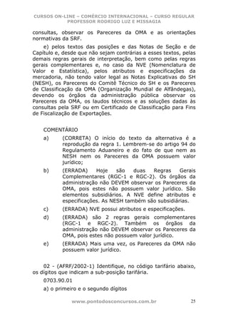 CURSOS ON-LINE – COMÉRCIO INTERNACIONAL – CURSO REGULAR
           PROFESSOR RODRIGO LUZ E MISSAGIA

consultas, observar os Pareceres da OMA e as orientações
normativas da SRF.
    e) pelos textos das posições e das Notas de Seção e de
Capítulo e, desde que não sejam contrárias a esses textos, pelas
demais regras gerais de interpretação, bem como pelas regras
gerais complementares e, no caso da NVE (Nomenclatura de
Valor e Estatística), pelos atributos e especificações da
mercadoria, não tendo valor legal as Notas Explicativas do SH
(NESH), os Pareceres do Comitê Técnico do SH e os Pareceres
de Classificação da OMA (Organização Mundial de Alfândegas),
devendo os órgãos da administração pública observar os
Pareceres da OMA, os laudos técnicos e as soluções dadas às
consultas pela SRF ou em Certificado de Classificação para Fins
de Fiscalização de Exportações.


    COMENTÁRIO
    a)     (CORRETA) O início do texto da alternativa é a
           reprodução da regra 1. Lembrem-se do artigo 94 do
           Regulamento Aduaneiro e do fato de que nem as
           NESH nem os Pareceres da OMA possuem valor
           jurídico;
    b)     (ERRADA)     Hoje    são   duas  Regras     Gerais
           Complementares (RGC-1 e RGC-2). Os órgãos da
           administração não DEVEM observar os Pareceres da
           OMA, pois estes não possuem valor jurídico. São
           elementos subsidiários. A NVE define atributos e
           especificações. As NESH também são subsidiárias.
    c)     (ERRADA) NVE possui atributos e especificações.
    d)     (ERRADA) são 2 regras gerais complementares
           (RGC-1 e RGC-2). Também os órgãos da
           administração não DEVEM observar os Pareceres da
           OMA, pois estes não possuem valor jurídico.
    e)     (ERRADA) Mais uma vez, os Pareceres da OMA não
           possuem valor jurídico.


    02 - (AFRF/2002-1) Identifique, no código tarifário abaixo,
os dígitos que indicam a sub-posição tarifária.
    0703.90.01
    a) o primeiro e o segundo dígitos

               www.pontodosconcursos.com.br                   25
 