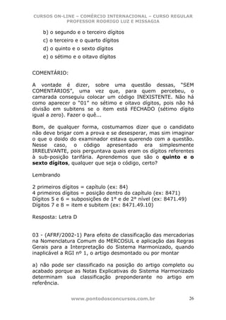 CURSOS ON-LINE – COMÉRCIO INTERNACIONAL – CURSO REGULAR
           PROFESSOR RODRIGO LUZ E MISSAGIA

    b) o segundo e o terceiro dígitos
    c) o terceiro e o quarto dígitos
    d) o quinto e o sexto dígitos
    e) o sétimo e o oitavo dígitos


COMENTÁRIO:

A vontade é dizer, sobre uma questão dessas, “SEM
COMENTÁRIOS”, uma vez que, para quem percebeu, o
camarada conseguiu colocar um código INEXISTENTE. Não há
como aparecer o “01” no sétimo e oitavo dígitos, pois não há
divisão em subitens se o item está FECHADO (sétimo dígito
igual a zero). Fazer o quê...

Bom, de qualquer forma, costumamos dizer que o candidato
não deve brigar com a prova e se desesperar, mas sim imaginar
o que o doido do examinador estava querendo com a questão.
Nesse caso, o código apresentado era simplesmente
IRRELEVANTE, pois perguntava quais eram os dígitos referentes
à sub-posição tarifária. Aprendemos que são o quinto e o
sexto dígitos, qualquer que seja o código, certo?

Lembrando

2 primeiros dígitos = capítulo (ex: 84)
4 primeiros dígitos = posição dentro do capítulo (ex: 8471)
Dígitos 5 e 6 = subposições de 1° e de 2° nível (ex: 8471.49)
Dígitos 7 e 8 = item e subitem (ex: 8471.49.10)

Resposta: Letra D


03 - (AFRF/2002-1) Para efeito de classificação das mercadorias
na Nomenclatura Comum do MERCOSUL e aplicação das Regras
Gerais para a Interpretação do Sistema Harmonizado, quando
inaplicável a RGI nº 1, o artigo desmontado ou por montar

a) não pode ser classificado na posição do artigo completo ou
acabado porque as Notas Explicativas do Sistema Harmonizado
determinam sua classificação preponderante no artigo em
referência.


               www.pontodosconcursos.com.br                     26
 
