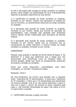 CURSOS ON-LINE – COMÉRCIO INTERNACIONAL – CURSO REGULAR
           PROFESSOR RODRIGO LUZ E MISSAGIA

b) não é abrangido pela posição do artigo completo ou acabado
porque nesse estado sua classificação far-se-á individualmente
segundo as posições específicas de suas partes.

c) é classificado na posição do artigo completo ou acabado,
montado ou por montar, sempre que apresente no estado em
que se encontra, as características essenciais do artigo completo
ou acabado.

d) é abrangido pela posição do artigo completo ou acabado,
montado ou por montar, desde que através de operação de
ensamblagem, essa condição seja atestada pelo Assistente
Técnico (perito oficial) credenciado pela Secretaria da Receita
Federal.

e) é abrangido pela posição do artigo completo ou acabado,
montado ou por montar, desde que se comprove que os
componentes do artigo executem a mesma função do artigo
completo ou acabado, montado ou por montar.

COMENTÁRIO:

Pessoal, essa questão é retirada de forma literal da Regra 2. Se
lembram? É a regra que determina que o artigo que vier
desmontado será classificado como se montado fosse, na
mesma posição, desde que reúna as características essenciais
do produto montado ou completo.

Antes que vocês perguntem, ensamblagem               quer   dizer
montagem, ou reunião / inclusão de artigos.

Resposta: Letra C

Só uma lembrança: Se houver uma posição com o seguinte
texto: “Aparelhos de TV desmontados”, e outra para “Aparelhos
de TV montados”, é claro que a TV desmontada será classificada
na primeira posição, mas aí eu não estaria aplicando a regra 2,
mas sim a regra 1, sacou? Se encaixa no texto, classifica pela
regra 1, não havendo necessidade de seguir nas regras 2,3,4,5
e 6 para achar a posição.


4 – (AFRF/2005) Assinale a opção incorreta.

               www.pontodosconcursos.com.br                    27
 