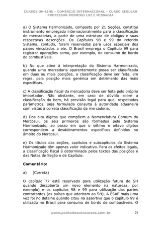 CURSOS ON-LINE – COMÉRCIO INTERNACIONAL – CURSO REGULAR
           PROFESSOR RODRIGO LUZ E MISSAGIA



a) O Sistema Harmonizado, composto por 21 Seções, constitui
instrumento empregado internacionalmente para a classificação
de mercadorias, a partir de uma estrutura de códigos e suas
respectivas descrições. Os Capítulos 98 e 99 do referido
Sistema, contudo, foram reservados para usos especiais dos
países vinculados a ele. O Brasil emprega o Capítulo 99 para
registrar operações como, por exemplo, de consumo de bordo
de combustíveis.

b) No que atine à interpretação do Sistema Harmonizado,
quando uma mercadoria aparentemente possa ser classificada
em duas ou mais posições, a classificação deve ser feita, em
regra, pela posição mais genérica em detrimento das mais
específicas.

c) A classificação fiscal da mercadoria deve ser feita pelo próprio
importador. Não obstante, em caso de dúvida sobre a
classificação do bem, há previsão legal para que, respeitados
parâmetros, seja formulada consulta à autoridade aduaneira
com vistas à correta classificação da mercadoria.

d) Dos oito dígitos que compõem a Nomenclatura Comum do
Mercosul, os seis primeiros são formados pelo Sistema
Harmonizado, ao passo em que o sétimo e oitavo dígitos
correspondem a desdobramentos específicos definidos no
âmbito do Mercosul.

e) Os títulos das seções, capítulos e subcapítulos do Sistema
Harmonizado têm apenas valor indicativo. Para os efeitos legais,
a classificação fiscal é determinada pelos textos das posições e
das Notas de Seção e de Capítulo.

Comentário:

a)   (Correta)

O capítulo 77 está reservado para utilização futura do SH
quando descoberto um novo elemento na natureza, por
exemplo) e os capítulos 98 e 99 para utilização das partes
contratantes (os países que aderiram ao SH). A ESAF mais uma
vez foi no detalhe quando citou na assertiva que o capítulo 99 é
utilizado no Brasil para consumo de bordo de combustíveis. O

                 www.pontodosconcursos.com.br                    28
 