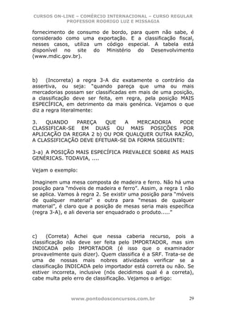 CURSOS ON-LINE – COMÉRCIO INTERNACIONAL – CURSO REGULAR
           PROFESSOR RODRIGO LUZ E MISSAGIA

fornecimento de consumo de bordo, para quem não sabe, é
considerado como uma exportação. E a classificação fiscal,
nesses casos, utiliza um código especial. A tabela está
disponível no site do Ministério do Desenvolvimento
(www.mdic.gov.br).



b)    (Incorreta) a regra 3-A diz exatamente o contrário da
assertiva, ou seja: “quando pareça que uma ou mais
mercadorias possam ser classificadas em mais de uma posição,
a classificação deve ser feita, em regra, pela posição MAIS
ESPECÍFICA, em detrimento da mais genérica. Vejamos o que
diz a regra literalmente:

3.   QUANDO    PAREÇA   QUE    A   MERCADORIA   PODE
CLASSIFICAR-SE EM DUAS OU MAIS POSIÇÕES POR
APLICAÇÃO DA REGRA 2 b) OU POR QUALQUER OUTRA RAZÃO,
A CLASSIFICAÇÃO DEVE EFETUAR-SE DA FORMA SEGUINTE:

3-a) A POSIÇÃO MAIS ESPECÍFICA PREVALECE SOBRE AS MAIS
GENÉRICAS. TODAVIA, ....

Vejam o exemplo:

Imaginem uma mesa composta de madeira e ferro. Não há uma
posição para “móveis de madeira e ferro”. Assim, a regra 1 não
se aplica. Vamos à regra 2. Se existir uma posição para “móveis
de qualquer material” e outra para “mesas de qualquer
material”, é claro que a posição de mesas seria mais específica
(regra 3-A), e ali deveria ser enquadrado o produto.....”



c)    (Correta) Achei que nessa caberia recurso, pois a
classificação não deve ser feita pelo IMPORTADOR, mas sim
INDICADA pelo IMPORTADOR (é isso que o examinador
provavelmente quis dizer). Quem classifica é a SRF. Trata-se de
uma de nossas mais nobres atividades verificar se a
classificação INDICADA pelo importador está correta ou não. Se
estiver incorreta, inclusive (nós decidimos qual é a correta),
cabe multa pelo erro de classificação. Vejamos o artigo:



               www.pontodosconcursos.com.br                  29
 