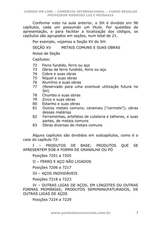 CURSOS ON-LINE – COMÉRCIO INTERNACIONAL – CURSO REGULAR
           PROFESSOR RODRIGO LUZ E MISSAGIA

     Conforme visto na aula anterior, o SH é dividido em 96
capítulos, cada um possuindo um título. Por questões de
apresentação, e para facilitar a localização dos códigos, os
capítulos são agrupados em seções, num total de 21.
     Por exemplo, vejamos a Seção XV do SH:
     SEÇÃO XV          METAIS COMUNS E SUAS OBRAS
     Notas de Seção
     Capítulos:
     72   Ferro fundido, ferro ou aço
     73   Obras de ferro fundido, ferro ou aço
     74   Cobre e suas obras
     75   Níquel e suas obras
     76   Alumínio e suas obras
     77   (Reservado para uma eventual utilização futura no
          SH)
     78   Chumbo e suas obras
     79   Zinco e suas obras
     80   Estanho e suas obras
     81   Outros metais comuns; ceramais (“cermets”); obras
          dessas matérias
     82   Ferramentas, artefatos de cutelaria e talheres, e suas
          partes, de metais comuns
     83   Obras diversas de metais comuns

     Alguns capítulos são divididos em subcapítulos, como é o
caso do capítulo 72:
    I – PRODUTOS DE BASE; PRODUTOS                    QUE    SE
APRESENTEM SOB A FORMA DE GRANALHA OU PÓ
     Posições 7201 a 7205
     II – FERRO E AÇO NÃO LIGADOS
     Posições 7206 a 7217
     III – AÇOS INOXIDÁVEIS
     Posições 7218 a 7223
    IV – OUTRAS LIGAS DE AÇOS, EM LINGOTES OU OUTRAS
FORMAS PRIMÁRIAS; PRODUTOS SEMIMANUFATURADOS, DE
OUTRAS LIGAS DE AÇOS
     Posições 7224 a 7229


                  www.pontodosconcursos.com.br                 3
 