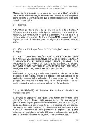 CURSOS ON-LINE – COMÉRCIO INTERNACIONAL – CURSO REGULAR
           PROFESSOR RODRIGO LUZ E MISSAGIA

Mas, considerando que já é a segunda vez que a ESAF considera
como certa uma afirmação como essas, passemos a interpretar
como correta a afirmativa de que a classificação será feita pelo
próprio importador.

d)   Correta.

A NCM tem por base o SH, que possui um código de 6 dígitos. A
NCM acrescentou a estes seis dígitos mais dois, como acréscimo
regional, que constituem o item e o subitem. A base do SH (6
dígitos) não varia nunca. Assim, o código NCM é composto por 8
dígitos. O item é indicado pelo 7º dígito e o subitem pelo 8º
dígito.


e)   Correta. É a Regra Geral de Interpretação 1. Vejam o texto
da regra:

1.      OS TÍTULOS DAS SEÇÕES, CAPÍTULOS E SUBCAPÍTULOS
TÊM APENAS VALOR INDICATIVO. PARA OS EFEITOS LEGAIS, A
CLASSIFICAÇÃO É DETERMINADA PELOS TEXTOS DAS
POSIÇÕES E DAS NOTAS DE SEÇÃO E DE CAPÍTULO E, DESDE
QUE NÃO SEJAM CONTRÁRIAS AOS TEXTOS DAS REFERIDAS
POSIÇÕES E NOTAS, PELAS REGRAS SEGUINTES.
.......
Traduzindo a regra, o que vale para classificar são os textos das
posições e das notas. Títulos de capítulo, de subcapítulo e de
seção têm apenas valor indicativo. Por essa regra, se o texto da
posição diz “móveis de madeira”, você, em princípio, só vai
poder enquadrar ali móveis de madeira, e não de ferro.


05 – (AFRF/2003)       O   Sistema   Harmonizado    distribui   as
mercadorias em:

a) seções e capítulos, dos quais três foram reservados para
utilização futura. Possui seis regras gerais de interpretação
(RGI) e duas regras gerais complementares (RGC-1 e RGC-2). O
texto de descrição das mercadorias é precedido de um código,
composto de seis algarismos, separados da seguinte forma
XXXX.XX, indicando os dois primeiros o capítulo, os quatro
primeiros a posição, e os dois últimos, a subposição, que pode
ser de primeiro nível ou de segundo nível ou composta.

                www.pontodosconcursos.com.br                    30
 
