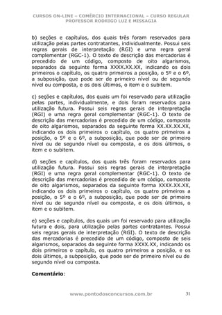 CURSOS ON-LINE – COMÉRCIO INTERNACIONAL – CURSO REGULAR
           PROFESSOR RODRIGO LUZ E MISSAGIA



b) seções e capítulos, dos quais três foram reservados para
utilização pelas partes contratantes, individualmente. Possui seis
regras gerais de interpretação (RGI) e uma regra geral
complementar (RGC-1). O texto de descrição das mercadorias é
precedido de um código, composto de oito algarismos,
separados da seguinte forma XXXX.XX.XX, indicando os dois
primeiros o capítulo, os quatro primeiros a posição, o 5º e o 6º,
a subposição, que pode ser de primeiro nível ou de segundo
nível ou composta, e os dois últimos, o item e o subitem.

c) seções e capítulos, dos quais um foi reservado para utilização
pelas partes, individualmente, e dois foram reservados para
utilização futura. Possui seis regras gerais de interpretação
(RGI) e uma regra geral complementar (RGC-1). O texto de
descrição das mercadorias é precedido de um código, composto
de oito algarismos, separados da seguinte forma XX.XX.XX.XX,
indicando os dois primeiros o capítulo, os quatro primeiros a
posição, o 5º e o 6º, a subposição, que pode ser de primeiro
nível ou de segundo nível ou composta, e os dois últimos, o
item e o subitem.

d) seções e capítulos, dos quais três foram reservados para
utilização futura. Possui seis regras gerais de interpretação
(RGI) e uma regra geral complementar (RGC-1). O texto de
descrição das mercadorias é precedido de um código, composto
de oito algarismos, separados da seguinte forma XXXX.XX.XX,
indicando os dois primeiros o capítulo, os quatro primeiros a
posição, o 5º e o 6º, a subposição, que pode ser de primeiro
nível ou de segundo nível ou composta, e os dois últimos, o
item e o subitem.

e) seções e capítulos, dos quais um foi reservado para utilização
futura e dois, para utilização pelas partes contratantes. Possui
seis regras gerais de interpretação (RGI). O texto de descrição
das mercadorias é precedido de um código, composto de seis
algarismos, separados da seguinte forma XXXX.XX, indicando os
dois primeiros o capítulo, os quatro primeiros a posição, e os
dois últimos, a subposição, que pode ser de primeiro nível ou de
segundo nível ou composta.

Comentário:



               www.pontodosconcursos.com.br                     31
 